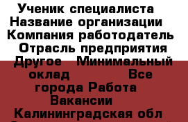 Ученик специалиста › Название организации ­ Компания-работодатель › Отрасль предприятия ­ Другое › Минимальный оклад ­ 50 000 - Все города Работа » Вакансии   . Калининградская обл.,Светловский городской округ 